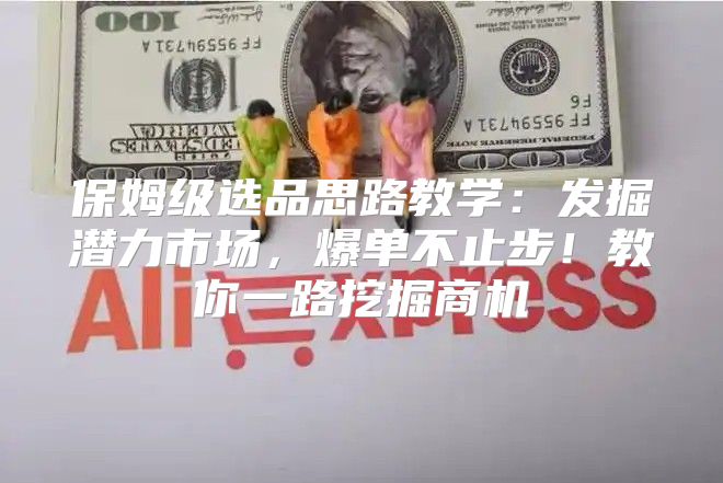 保姆级选品思路教学：发掘潜力市场，爆单不止步！教你一路挖掘商机