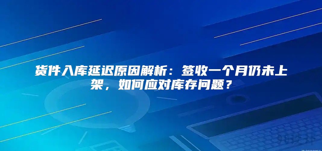 货件入库延迟原因解析：签收一个月仍未上架，如何应对库存问题？