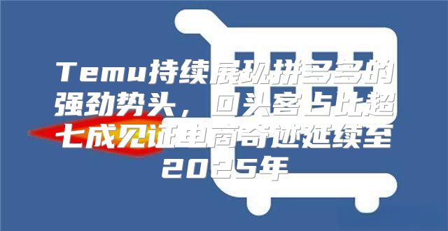 Temu持续展现拼多多的强劲势头，回头客占比超七成见证电商奇迹延续至2025年