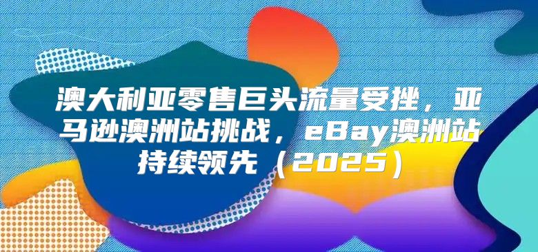 澳大利亚零售巨头流量受挫，亚马逊澳洲站挑战，eBay澳洲站持续领先2025