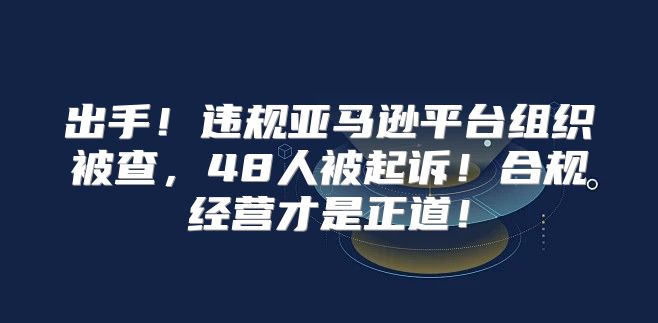 出手！违规亚马逊平台组织被查，48人被起诉！合规经营才是正道！