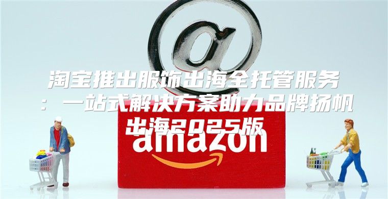 淘宝推出服饰出海全托管服务：一站式解决方案助力品牌扬帆出海2025版
