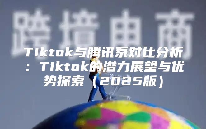 Tiktok与腾讯系对比分析：Tiktok的潜力展望与优势探索2025版