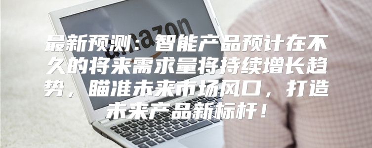最新预测：智能产品预计在不久的将来需求量将持续增长趋势，瞄准未来市场风口，打造未来产品新标杆！