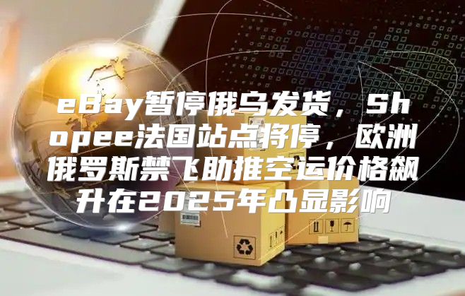 eBay暂停俄乌发货，Shopee法国站点将停，欧洲俄罗斯禁飞助推空运价格飙升在2025年凸显影响