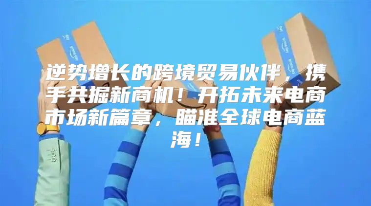 逆势增长的跨境贸易伙伴，携手共掘新商机！开拓未来电商市场新篇章，瞄准全球电商蓝海！