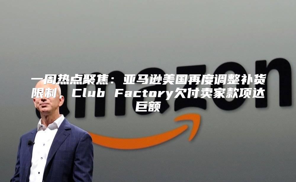 一周热点聚焦：亚马逊美国再度调整补货限制，Club Factory欠付卖家款项达巨额