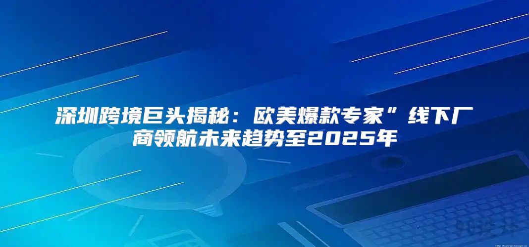 深圳跨境巨头揭秘：欧美爆款专家”线下厂商领航未来趋势至2025年