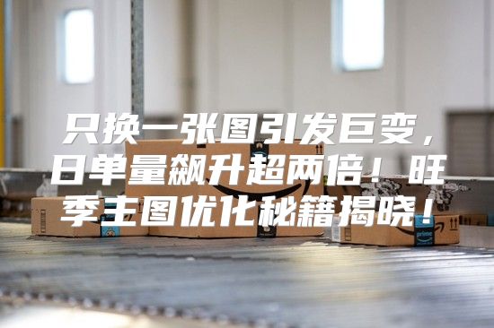 只换一张图引发巨变，日单量飙升超两倍！旺季主图优化秘籍揭晓！