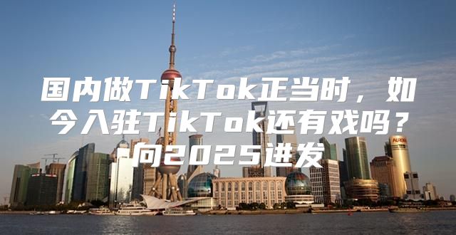 国内做TikTok正当时，如今入驻TikTok还有戏吗？向2025进发