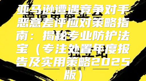 亚马逊遭遇竞争对手恶意差评应对策略指南：揭秘专业防护法宝专注处置年度报告及实用策略2025版