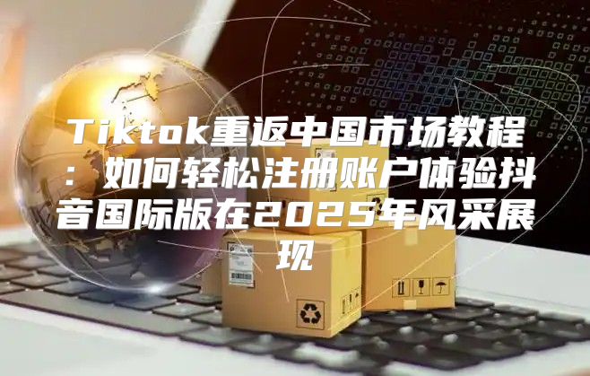 Tiktok重返中国市场教程：如何轻松注册账户体验抖音国际版在2025年风采展现