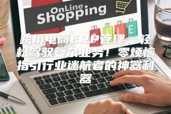 跨境电商ERP管理，轻松驾驭复杂业务！零烦恼指引行业迷航者的神器利器
