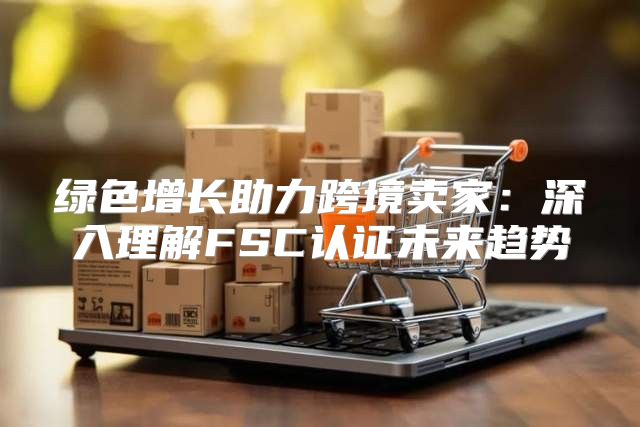 绿色增长助力跨境卖家：深入理解FSC认证未来趋势