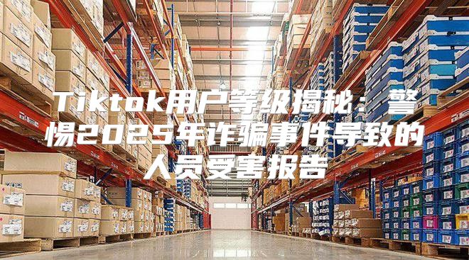 Tiktok用户等级揭秘：警惕2025年诈骗事件导致的人员受害报告