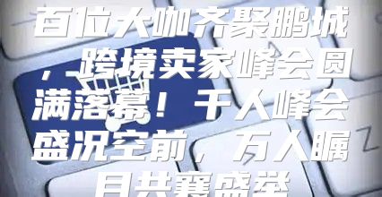百位大咖齐聚鹏城，跨境卖家峰会圆满落幕！千人峰会盛况空前，万人瞩目共襄盛举