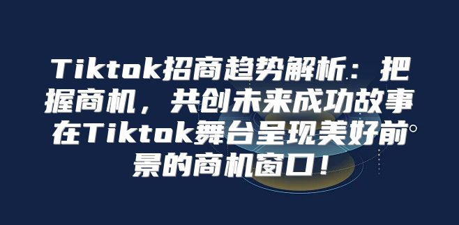 Tiktok招商趋势解析：把握商机，共创未来成功故事在Tiktok舞台呈现美好前景的商机窗口！