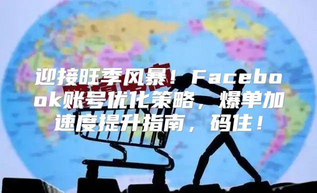 迎接旺季风暴！Facebook账号优化策略，爆单加速度提升指南，码住！