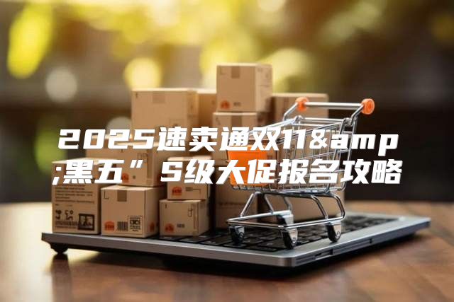 2025速卖通双11&amp;黑五”S级大促报名攻略
