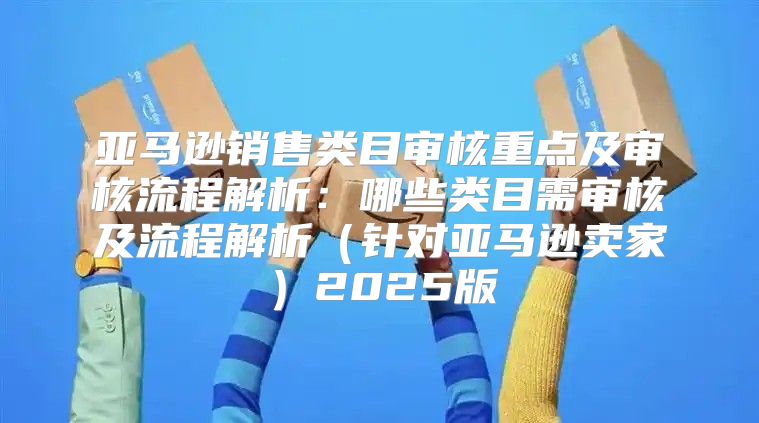 亚马逊销售类目审核重点及审核流程解析：哪些类目需审核及流程解析针对亚马逊卖家2025版