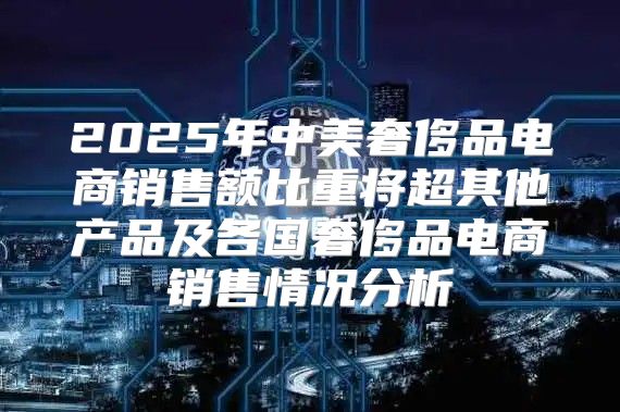 2025年中美奢侈品电商销售额比重将超其他产品及各国奢侈品电商销售情况分析