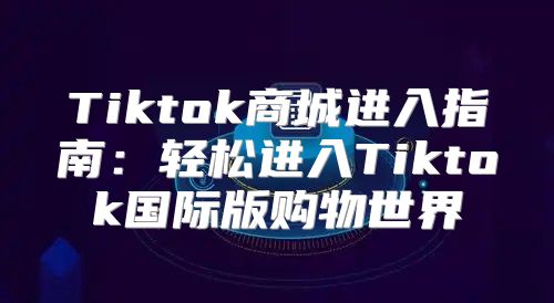 Tiktok商城进入指南：轻松进入Tiktok国际版购物世界