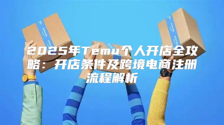 2025年Temu个人开店全攻略：开店条件及跨境电商注册流程解析