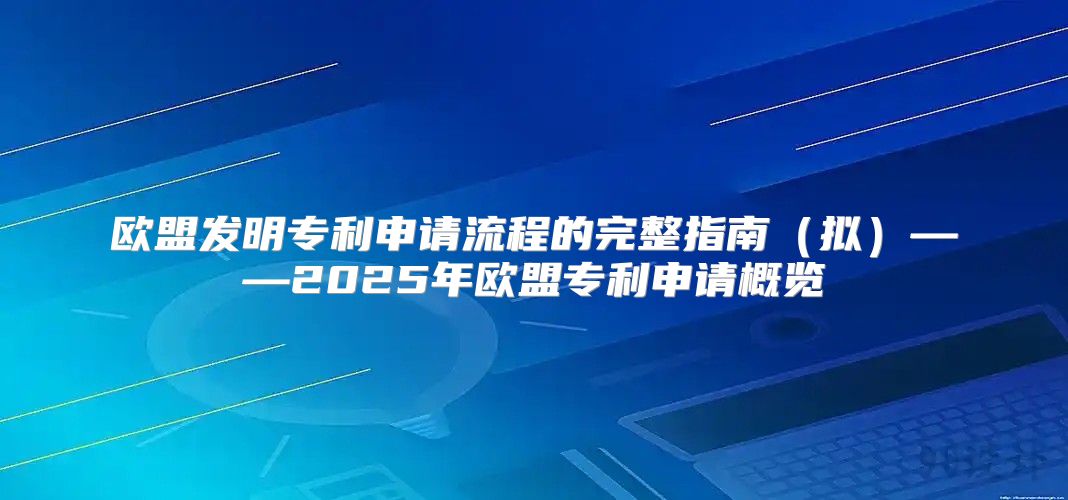 欧盟发明专利申请流程的完整指南拟——2025年欧盟专利申请概览