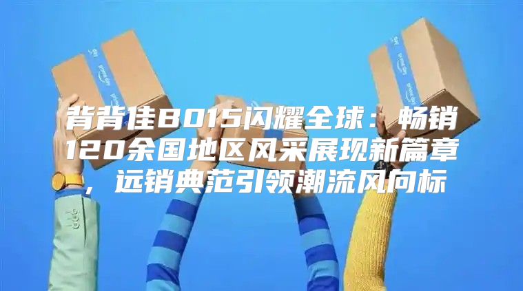 背背佳B015闪耀全球：畅销120余国地区风采展现新篇章，远销典范引领潮流风向标