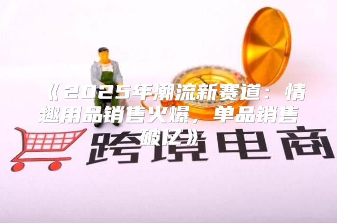 2025年潮流新赛道：情趣用品销售火爆，单品销售破亿