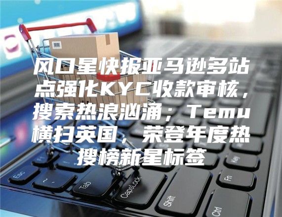 风口星快报亚马逊多站点强化KYC收款审核，搜索热浪汹涌；Temu横扫英国，荣登年度热搜榜新星标签