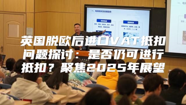 英国脱欧后进口VAT抵扣问题探讨：是否仍可进行抵扣？聚焦2025年展望