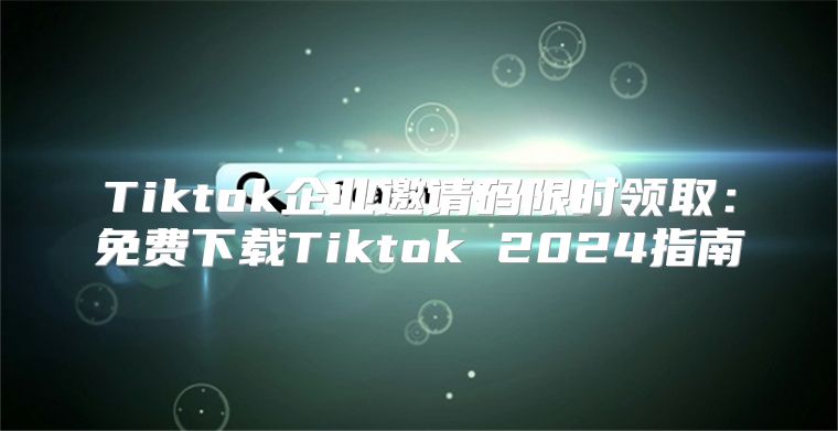 Tiktok企业邀请码限时领取：免费下载Tiktok 2025指南