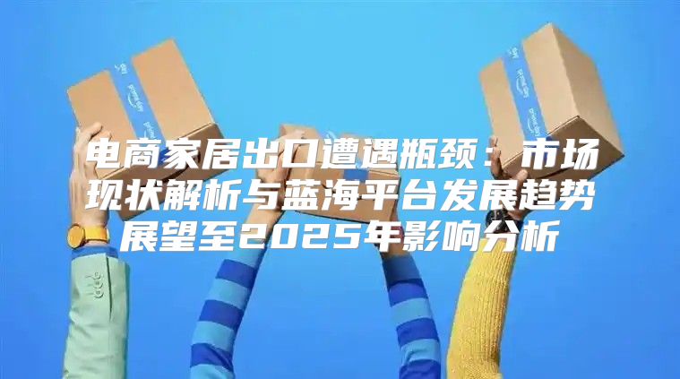电商家居出口遭遇瓶颈：市场现状解析与蓝海平台发展趋势展望至2025年影响分析
