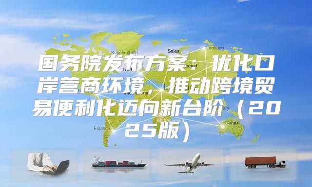 国务院发布方案：优化口岸营商环境，推动跨境贸易便利化迈向新台阶2025版