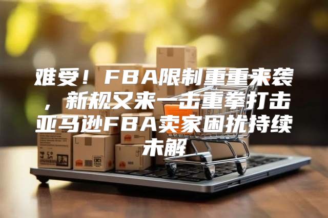 难受！FBA限制重重来袭，新规又来一击重拳打击亚马逊FBA卖家困扰持续未解