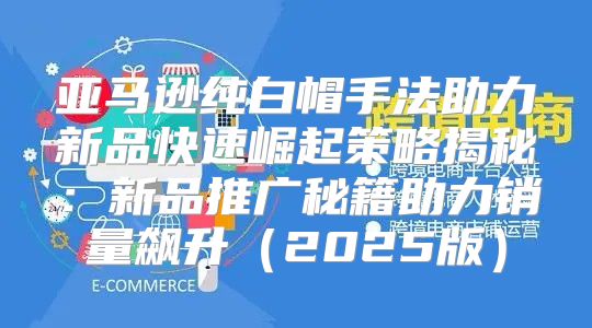 亚马逊纯白帽手法助力新品快速崛起策略揭秘：新品推广秘籍助力销量飙升2025版