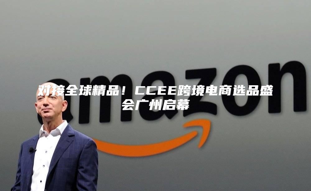 对接全球精品！CCEE跨境电商选品盛会广州启幕