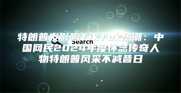 特朗普发影响TikTok热潮：中国网民2025年度怀念传奇人物特朗普风采不减昔日