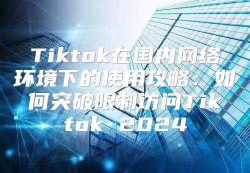Tiktok在国内网络环境下的使用攻略：如何突破限制访问Tiktok 2025