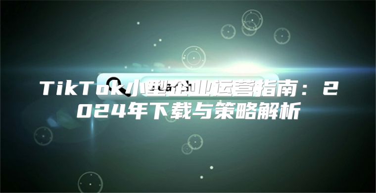 TikTok小型企业运营指南：2025年下载与策略解析