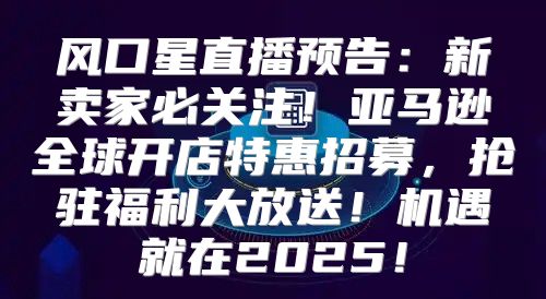 风口星直播预告：新卖家必关注！亚马逊全球开店特惠招募，抢驻福利大放送！机遇就在2025！