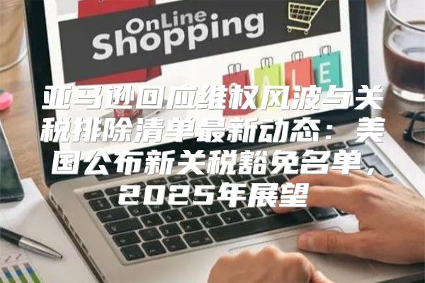亚马逊回应维权风波与关税排除清单最新动态：美国公布新关税豁免名单，2025年展望