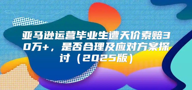 亚马逊运营毕业生遭天价索赔30万+，是否合理及应对方案探讨2025版