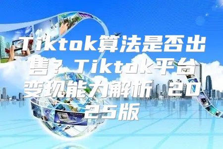 Tiktok算法是否出售？Tiktok平台变现能力解析 2025版