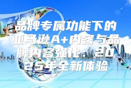 品牌专属功能下的亚马逊A+内容与品牌内容强化：2025年全新体验