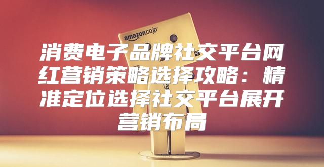 消费电子品牌社交平台网红营销策略选择攻略：精准定位选择社交平台展开营销布局