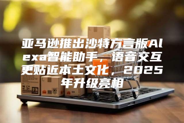 亚马逊推出沙特方言版Alexa智能助手，语音交互更贴近本土文化，2025年升级亮相