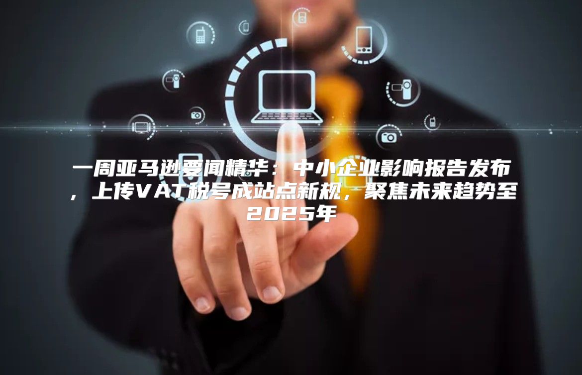 一周亚马逊要闻精华：中小企业影响报告发布，上传VAT税号成站点新规，聚焦未来趋势至2025年