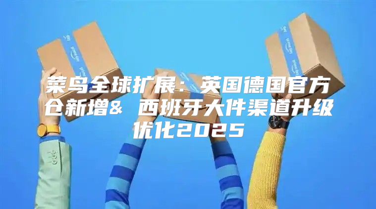菜鸟全球扩展：英国德国官方仓新增& 西班牙大件渠道升级优化2025